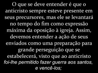 O que se deve entender é que o
anticristo sempre esteve presente em
seus precursores, mas ele se levantará
no tempo do fim como expressão
máxima da oposição à igreja. Assim,
devemos entender a ação de seus
enviados como uma preparação para
grande perseguição que se
estabelecerá, visto que ao anticristo
foi-lhe permitido fazer guerra aos santos,
e vencê-los;
 