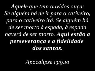 Aquele que tem ouvidos ouça:
Se alguém há de ir para o cativeiro,
para o cativeiro irá. Se alguém há
de ser morto à espada, à espada
haverá de ser morto. Aqui estão a
perseverança e a fidelidade
dos santos.
Apocalipse 13:9,10
 