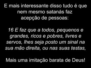 E mais interessante disso tudo é que
nem mesmo satanás faz
acepção de pessoas:
16 E faz que a todos, pequenos e
grandes, ricos e pobres, livres e
servos, lhes seja posto um sinal na
sua mão direita, ou nas suas testas,
Mais uma imitação barata de Deus!
 