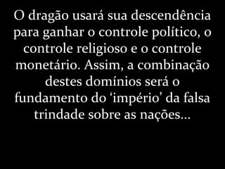 O dragão usará sua descendência
para ganhar o controle político, o
controle religioso e o controle
monetário. Assim, a combinação
destes domínios será o
fundamento do ‘império’ da falsa
trindade sobre as nações...
 