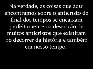 Na verdade, as coisas que aqui
encontramos sobre o anticristo do
final dos tempos se encaixam
perfeitamente na descrição de
muitos anticristos que existiram
no decorrer da história e também
em nosso tempo.
 