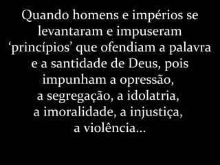 Quando homens e impérios se
levantaram e impuseram
‘princípios’ que ofendiam a palavra
e a santidade de Deus, pois
impunham a opressão,
a segregação, a idolatria,
a imoralidade, a injustiça,
a violência...
 