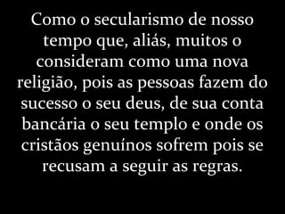 Como o secularismo de nosso
tempo que, aliás, muitos o
consideram como uma nova
religião, pois as pessoas fazem do
sucesso o seu deus, de sua conta
bancária o seu templo e onde os
cristãos genuínos sofrem pois se
recusam a seguir as regras.
 
