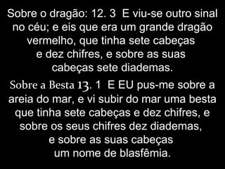 Sobre o dragão: 12. 3 E viu-se outro sinal
no céu; e eis que era um grande dragão
vermelho, que tinha sete cabeças
e dez chifres, e sobre as suas
cabeças sete diademas.
Sobre a Besta 13. 1 E EU pus-me sobre a
areia do mar, e vi subir do mar uma besta
que tinha sete cabeças e dez chifres, e
sobre os seus chifres dez diademas,
e sobre as suas cabeças
um nome de blasfêmia.
 
