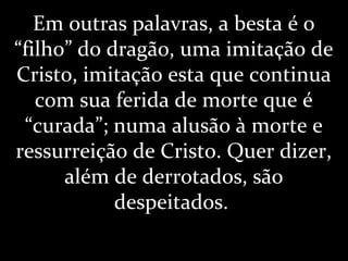 Em outras palavras, a besta é o
“filho” do dragão, uma imitação de
Cristo, imitação esta que continua
com sua ferida de morte que é
“curada”; numa alusão à morte e
ressurreição de Cristo. Quer dizer,
além de derrotados, são
despeitados.
 
