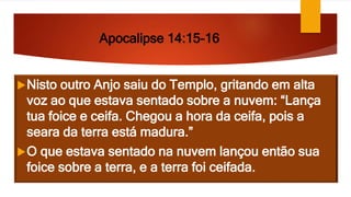 Apocalipse 14:15-16
Nisto outro Anjo saiu do Templo, gritando em alta
voz ao que estava sentado sobre a nuvem: “Lança
tua foice e ceifa. Chegou a hora da ceifa, pois a
seara da terra está madura.”
O que estava sentado na nuvem lançou então sua
foice sobre a terra, e a terra foi ceifada.
 
