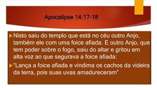 Apocalipse 14:17-18
Nisto saiu do templo que está no céu outro Anjo,
também ele com uma foice afiada. E outro Anjo, que
tem poder sobre o fogo, saiu do altar e gritou em
alta voz ao que segurava a foice afiada:
“Lança a foice afiada e vindima os cachos da videira
da terra, pois suas uvas amadureceram”
 