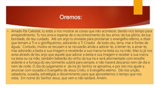 Oremos:
 Amado Pai Celestial, tu estás a nos mostrar as coisas que irão acontecer, dando-nos tempo para
arrependimento. Tu nos ama e esperas de o reconhecimento do teu amor, da tua glória, da tua
bondade, do teu cuidado. Até um anjo tu enviaste para proclamar o evangelho eterno, e dizer
que temam a Ti e o glorifiquemos, adorando a Ti Criador de todo céu, terra, mar e fontes de
águas. Contudo, muitos se recusam e se recusarão ainda a adorar-te, a temer-te, a amar-te,
mas adorarão a besta e sua imagem e receberão a sua marca na testa ou na mão. Mas tu já nos
avisa através de teu anjo que aquele que adorar a besta e sua imagem e receber a sua marca
na testa ou na mão, também beberão do vinho da tua ira e será atormentado com enxofre
ardente e a fumaça do seu tormento subirá para sempre, e não haverá descanso nem de dia e
nem de noite. O dia do julgamento e da ira do Senhor se aproxima, e por isto nos ajude a
anunciar com ousadia o Evangelho de Jesus Cristo, o Evangelho eterno. Dá-nos unção,
sabedoria, ousadia, estratégias e discernimento para que aproveitemos o tempo que nos
resta. Em nome do Senhor Jesus, que vem e não tardará. Amém.
 