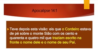 Apocalipse 14:1
Teve depois esta visão: eis que o Cordeiro estava
de pé sobre o monte Sião com os cento e
quarenta e quatro mil que traziam escrito na
fronte o nome dele e o nome de seu Pai.
 