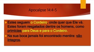 Apocalipse 14:4-5
Estes seguem o Cordeiro, onde quer que Ele vá.
Estes foram resgatados dentre os homens, como
primícias para Deus e para o Cordeiro.
Na sua boca jamais foi encontrado mentira: são
íntegros.
 