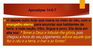 Apocalipse 14:6-7
Vi depois outro Anjo que voava no meio do céu, com o
evangelho eterno para anunciar aos habitantes da
terra, a toda nação, tribo, língua e povo. Ele dizia em
alta voz: “ Temei a Deus e tributai-lhe glória, pois
chegou a hora do seu julgamento; adorai aquele que
fez o céu e a terra, o mar e as fontes”.
 