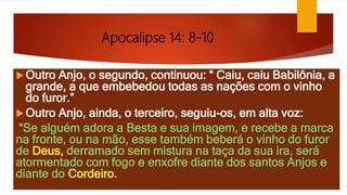 Apocalipse 14: 8-10
Outro Anjo, o segundo, continuou: “ Caiu, caiu Babilônia, a
grande, a que embebedou todas as nações com o vinho
do furor.”
Outro Anjo, ainda, o terceiro, seguiu-os, em alta voz:
“Se alguém adora a Besta e sua imagem, e recebe a marca
na fronte, ou na mão, esse também beberá o vinho do furor
de Deus, derramado sem mistura na taça da sua ira, será
atormentado com fogo e enxofre diante dos santos Anjos e
diante do Cordeiro.
 