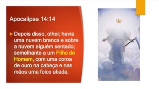 Apocalipse 14:14
 Depois disso, olhei; havia
uma nuvem branca e sobre
a nuvem alguém sentado;
semelhante a um Filho de
Homem, com uma coroa
de ouro na cabeça e nas
mãos uma foice afiada.
 