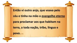 Então vi outro anjo, que voava pelo
céu e tinha na mão o evangelho eterno
para proclamar aos que habitam na
terra, a toda nação, tribo, língua e
povo. ( 6 )
 