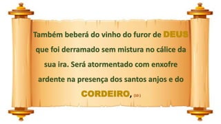 Também beberá do vinho do furor de DEUS
que foi derramado sem mistura no cálice da
sua ira. Será atormentado com enxofre
ardente na presença dos santos anjos e do
CORDEIRO, (10 )
 