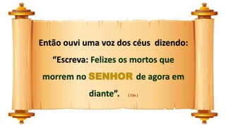 Então ouvi uma voz dos céus dizendo:
“Escreva: Felizes os mortos que
morrem no SENHOR de agora em
diante”. ( 13a )
 