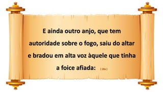 E ainda outro anjo, que tem
autoridade sobre o fogo, saiu do altar
e bradou em alta voz àquele que tinha
a foice afiada: ( 18a )
 