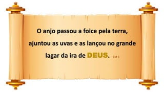 O anjo passou a foice pela terra,
ajuntou as uvas e as lançou no grande
lagar da ira de DEUS. ( 19 )
 