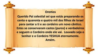 Oremos
Querido Pai celestial sei que estás preparando os
cento e quarenta e quatro mil dos filhos de Israel
para cantar a ti e ao cordeiro um novo cântico.
Estes se conservaram castos (puros) e verdadeiros
e seguem o Cordeiro onde ele vai. Louvado seja o
Senhor e o Cordeiro YESHUA eternamente.
Amém.
 