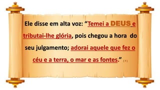 Ele disse em alta voz: “Temei a DEUS e
tributai-lhe glória, pois chegou a hora do
seu julgamento; adorai aquele que fez o
céu e a terra, o mar e as fontes.” ( 7 )
 