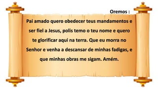 Oremos :
Pai amado quero obedecer teus mandamentos e
ser fiel a Jesus, polis temo o teu nome e quero
te glorificar aqui na terra. Que eu morra no
Senhor e venha a descansar de minhas fadigas, e
que minhas obras me sigam. Amém.
 