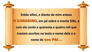 Então olhei, e diante de mim estava
O CORDEIRO, em pé sobre o monte Sião, e
com ele cento e quarenta e quatro mil que
traziam escritos na testa o nome dele e o
nome de seu PAI. (1)
 