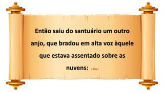 Então saiu do santuário um outro
anjo, que bradou em alta voz àquele
que estava assentado sobre as
nuvens: ( 15a )
 