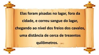 Elas foram pisadas no lagar, fora da
cidade, e correu sangue do lagar,
chegando ao nível dos freios dos cavalos,
uma distância de cerca de trezentos
quilômetros. ( 20 )
 
