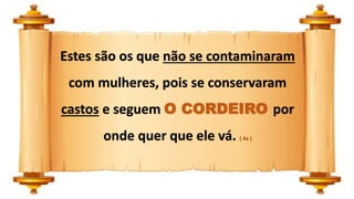 Estes são os que não se contaminaram
com mulheres, pois se conservaram
castos e seguem O CORDEIRO por
onde quer que ele vá. ( 4a )
 