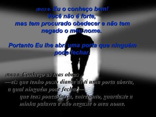 (BV)3:8-  Eu o conheço bem! Você não é forte,  mas tem procurado obedecer e não tem negado o meu nome.  Portanto Eu lhe abri uma porta que ninguém pode fechar. (RA)3:8-   Conheço as tuas obras  —eis que tenho posto diante de ti uma porta aberta,  a qual ninguém pode fechar—  que tens pouca força, entretanto, guardaste a minha palavra e não negaste o meu nome. 
