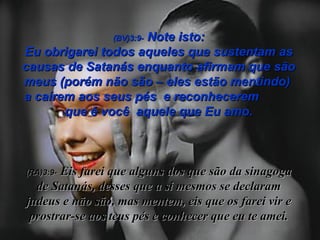 (BV)3:9-  Note isto: Eu obrigarei todos aqueles que sustentam as causas de Satanás enquanto afirmam que são meus (porém não são – eles estão mentindo)  a caírem aos seus pés  e reconhecerem  que é você  aquele que Eu amo. (RA)3:9-   Eis farei que alguns dos que são da sinagoga de Satanás, desses que a si mesmos se declaram judeus e não são, mas mentem, eis que os farei vir e prostrar-se aos teus pés e conhecer que eu te amei. 