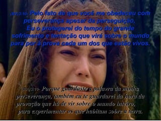 (BV)3:10-  Pelo fato de que você me obedeceu com perseverança apesar da perseguição,  Eu o protegerei do tempo do grande sofrimento e tentação que virá sobre o mundo para por à prova cada um dos que estão vivos. (RA)3:10-   Porque guardaste a palavra da minha perseverança, também eu te guardarei da hora da provação que há de vir sobre o mundo inteiro,  para experimentar os que habitam sobre a terra. 