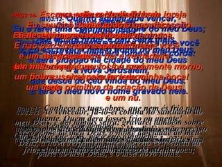 (BV)3:11-  Atenção,  Eu volto logo! Sustente firmemente a pouca força que você tem – para que ninguém tome a sua coroa. (RA)3:11-   Venho sem demora.  Conserva o que tens, para que ninguém  tome a tua coroa. (BV)3:12-  Quanto àquele que vencer,  Eu o farei uma coluna no templo do meu Deus; ele estará firme, e não sairá mais.  E Eu escreverei nele o nome do meu Deus,  e será cidadão na cidade do meu Deus  –  a Nova Jerusalém,  que desce do céu vinda do meu Deus.  E terá o meu novo nome gravado nele. (RA)3:12-   Ao vencedor, fá-lo-ei coluna no santuário do meu Deus, e daí jamais sairá; gravarei também sobre ele o nome do meu Deus, o nome da cidade do meu Deus, a nova Jerusalém que desce do céu, vinda da parte do meu Deus, e o meu novo nome. (BV)3:13-  Que todo aquele que pode ouvir,  ouça o que o Espírito está dizendo  às igrejas. (RA)3:13-   Quem tem ouvidos, ouça o que  o Espírito diz às igrejas. (BV)3:14-   Escreva esta carta ao líder da igreja  de Laodicéia: Esta mensagem vem daquele  que permanece firme,  a testemunha fiel e verdadeira  (de tudo o que é, ou foi, ou será  em qualquer tempo),  a fonte primitiva da criação de Deus. (RA)3:14-   Ao anjo da igreja em Laodicéia escreve:  Estas coisas diz o Amém, a testemunha fiel e verdadeira, o princípio da criação de Deus: (BV)3:15-   Eu o conheço bem  –  você nem é quente nem frio,  Eu desejaria que você fosse ou uma  coisa ou outra! (RA)3:16-   Porém já que você é meramente morno,  Eu o cuspirei para fora da minha boca! (RA)3:15-   Conheço as tuas obras, que nem és frio nem quente. Quem dera fosses frio ou quente! (RA)3:16-   Assim, porque és morno e nem és quente nem frio, estou a ponto de vomitar-te da minha boca; (BV)3:17-   Você diz: Eu sou rico, tenho tudo o que necessito.  Não preciso de coisa nenhuma.  E não percebe que espiritualmente você  é um desgraçado,  um miserável,  um pobre,  um cego  e um nu. (RA)3:17-   pois dizes: Estou rico e abastado e não preciso de coisa alguma, e nem sabes que tu és infeliz, sim, miserável, pobre, cego e nu. 