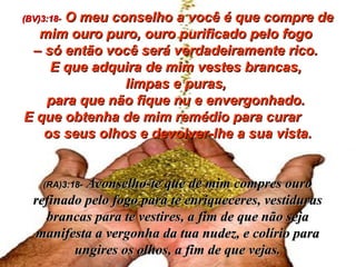 (BV)3:18-   O meu conselho a você é que compre de mim ouro puro, ouro purificado pelo fogo  –  só então você será verdadeiramente rico.  E que adquira de mim vestes brancas,  limpas e puras,  para que não fique nu e envergonhado.  E que obtenha de mim remédio para curar  os seus olhos e devolver-lhe a sua vista. (RA)3:18-   Aconselho-te que de mim compres ouro refinado pelo fogo para te enriqueceres, vestiduras brancas para te vestires, a fim de que não seja manifesta a vergonha da tua nudez, e colírio para ungires os olhos, a fim de que vejas. 