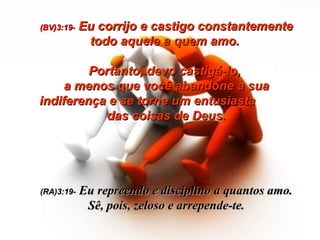 (BV)3:19-   Eu corrijo e castigo constantemente todo aquele a quem amo.  Portanto, devo castigá-lo,  a menos que você abandone a sua indiferença e se torne um entusiasta  das coisas de Deus. (RA)3:19-   Eu repreendo e disciplino a quantos amo. Sê, pois, zeloso e arrepende-te. 