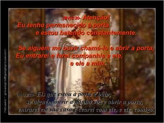 (BV)3:20-   Atenção! Eu tenho permanecido à porta  e estou batendo constantemente. Se alguém me ouvir chamá-lo e abrir a porta, Eu entrarei e farei companhia a ele,  e ele a mim.  (RA)3:20-   Eis que estou à porta e bato;  se alguém ouvir a minha voz e abrir a porta,  entrarei em sua casa e cearei com ele, e ele, comigo. 