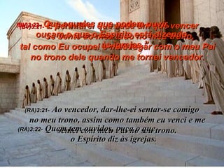 (BV)3:21-   E permitirei que cada um que vencer  se sente ao meu lado no meu trono,  tal como Eu ocupei o meu lugar com o meu Pai no trono dele quando me tornei vencedor. (RA)3:21-   Ao vencedor, dar-lhe-ei sentar-se comigo  no meu trono, assim como também eu venci e me sentei com meu Pai no seu trono. (BV)3:22-   Que aqueles que podem ouvir,  ouçam o que o Espírito está dizendo  às igrejas.” (RA)3:22-   Quem tem ouvidos, ouça o que  o Espírito diz às igrejas. 