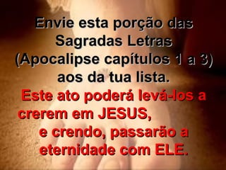 Envie esta porção das Sagradas Letras (Apocalipse capítulos 1 a 3) aos da tua lista. Este ato poderá levá-los a crerem em JESUS,  e crendo, passarão a eternidade com ELE. 