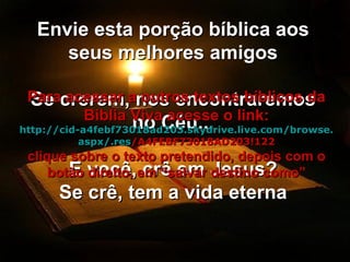 Envie esta porção bíblica aos seus melhores amigos Se crerem, nos encontraremos no Céu... E você, crê em Jesus? Se crê, tem a vida eterna Para acessar a outros textos bíblicos da Bíblia Viva acesse o link: http :// cid -a4febf73018ad203. skydrive . live .com/ browse . aspx /. res /A4FEBF73018AD203!122 clique sobre o texto pretendido, depois com o botão direito, em “salvar destino como” 