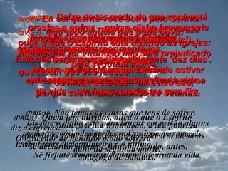 (BV)2:8-   Ao líder da igreja em Esmirna  escreva esta carta:  Esta mensagem vem daquele que  é o primeiro o o último,  que esteve morto e depois voltou à vida. (RA)2:8-   Ao anjo da igreja em Esmirna escreve:  Estas coisas diz o primeiro e o último,  que esteve morto e tornou a viver: (BV)2:9-   Eu sei quanto você sofre pelo Senhor  e sei tudo a respeito da sua pobreza  (mas você tem riquezas celestiais!). Conheço a calúnia daqueles que  se opõem a você,  que dizem que são judeus  – os filhos de Deus – mas não são,  porque sustentam a causa de Satanás. (RA)2:9-   Conheço a tua tribulação, a tua pobreza  (mas tu és rico) e a blasfêmia dos que a si mesmos  se declaram judeus e não são, sendo, antes,  sinagoga de Satanás. (BV)2:10-   Deixe de ter medo do que você está prestes a sofrer – pois o diabo brevemente lançará alguns de vocês na prisão  para experimentá-los.  Vocês serão perseguidos durante ‘dez dias’. Mostre-se fiel até mesmo quando estiver enfrentando a morte e Eu lhe darei a coroa  da vida – um futuro glorioso e sem fim. (RA)2:10-   Não temas as coisas que tens de sofrer.  Eis que o diabo está para lançar em prisão alguns dentre vós, para serdes postos à prova, e tereis tribulação de dez dias.  Sê fiel até à morte, e dar-te-ei a coroa da vida. (BV)2:11-   Que todo aquele que pode ouvir,  ouça o que o Espírito está dizendo às igrejas: Aquele que for vitorioso não será prejudicado pela segunda morte. (RA)2:11-   Quem tem ouvidos, ouça o que o Espírito  diz às igrejas:  O vencedor de nenhum modo sofrerá  dano da segunda morte. 