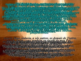 (BV)2:18-   Escreva esta carta ao líder da igreja  em Tiatira: Esta é uma mensagem que vem  do Filho de Deus,  cujos olhos penetram como labaredas de fogo, cujos pés são como o bronze resplandecente. (RA)2:18-   Ao anjo da igreja em Tiatira escreve:  Estas coisas diz o Filho de Deus,  que tem os olhos como chama de fogo e os pés semelhantes ao bronze polido: (BV)2:19-   Eu estou ciente de todas as suas boas obras – sua generosidade com os pobres,  suas dádivas e o seu serviço a eles,  conheço também o seu amor,  a sua fé e a sua paciência,  e observo o seu constante progresso  em todas as coisas. (RA)2:19-   Conheço as tuas obras, o teu amor,  a tua fé, o teu serviço, a tua perseverança e as tuas últimas obras, mais numerosas do que as primeiras. (BV)2:20-   TODAVIA tenho contra você o seguinte: Você está permitindo aquela mulher,  Jezabel, que se chama a si mesma  de profetisa, ensinar aos meus servos  que o pecado do sexo não é questão grave. Ela os instiga a praticar a imoralidade e a comer carne que foi sacrificada aos ídolos. (RA)2:20-   Tenho, porém, contra ti o tolerares que essa mulher, Jezabel, que a si mesma se declara profetisa, não somente ensine, mas ainda seduza os meus servos a praticarem a prostituição e a comerem coisas sacrificadas aos ídolos. (BV)2:21-   Eu dei tempo a ela para mudar sua  mente e atitude, porém ela recusou. (RA)2:21-   Dei-lhe tempo para que se arrependesse;  ela, todavia, não quer arrepender-se  da sua prostituição. (BV)2:24e25-   Quanto aos restantes de vocês de Tiatira, que não seguiram este falso ensino  (“verdades mais profundas”, como eles as chamam – profundezas de Satanás, na verdade),  não pedirei de vocês mais nada  além  do que já pedi:  tão somente segurem com firmeza o que  vocês têm, até que Eu vá. (RA)2:24-   Digo, todavia, a vós outros, os demais de Tiatira, a tantos quantos não têm essa doutrina e que não conheceram, como eles dizem, as coisas profundas  de Satanás: Outra carga não jogarei sobre vós; (RA)2:25-   tão-somente conservai o que tendes,  até que eu venha. (BV)2:26-   A cada um que vencer – que até o fim continuar fazendo as coisas que me agradam  – Eu darei poder sobre as nações. (RA)2:26-   Ao vencedor, que guardar até ao fim  as minhas obras, eu lhe darei autoridade  sobre as nações, (BV)2:22-   Agora preste atenção ao que estou dizendo: Eu a prostrarei doente numa cama, numa  tremenda aflição, juntamente com todos  os seus seguidores imorais,  a menos que eles se voltem para mim novamente,  arrependidos do seu pecado com ela.  (RA)2:22-   Eis que a prostro de cama, bem como em  grande tribulação os que com ela adulteram,  caso não se arrependam das obras que ela incita. (BV)2:23-   E ferirei de morte os filhos dela.  E todas as igrejas saberão que Eu sou aquele que sonda profundamente o coração e a mente dos homens.  Eu darei a cada um de vocês aquilo que merecer. (RA)2:23-   Matarei os seus filhos, e todas as igrejas  conhecerão que eu sou aquele que sonda mentes  e corações, e vos darei a cada um segundo  as vossas obras. (BV)2:27-   Vocês as governarão com uma vara de ferro, tal como o meu Pai me deu autoridade de governá-las.  Elas serão esmigalhadas como um vaso de barro quando é quebrado em pedaços pequeninos.  (RA)2:27-   e com cetro de ferro as regerá e as reduzirá  a pedaços como se fossem objetos de barro; (BV)2:28-   E Eu darei a vocês a estrela da manhã!  (BV)2:29-   Que todos aqueles que podem ouvir,  ouçam o que o Espírito diz às igrejas. (RA)2:28-   assim como também eu recebi de meu Pai,  dar-lhe-ei ainda a estrela da manhã. (RA)2:29-   Quem tem ouvidos,  ouça o que o Espírito diz às igrejas. 