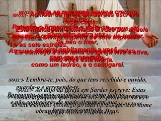 (BV)3:1-  Ao líder da igreja em Sardes escreva  esta carta: Esta mensagem é enviada a você por aquele que tem o Divino Espírito de sete aspectos  e as sete estrelas.  Eu conheço a sua fama de igreja viva e ativa, mas você está morta. (RA)3:1-   Ao anjo da igreja em Sardes escreve: Estas coisas diz aquele que tem os sete Espíritos de Deus e as sete estrelas: Conheço as tuas obras, que tens nome de que vives e estás morto. (BV) 3:2-  Portanto, acorde! Fortaleça o pouco que resta – porque até mesmo o que restou está a ponto de morrer. As suas obras estão longe de ser corretas  aos olhos de Deus. (RA) 3:2-   Sê  vigilante e consolida o resto que estava para morrer, porque não tenho achado íntegras as tuas obras na presença do meu Deus. (BV)3:3-  Volte ao que você ouviu e creu no princípio.  Retenha-o firmemente e volte-se  para mim outra vez.  Se não o fizer,  eu virei subitamente a você,  sem ser esperado,  como um ladrão, e o castigarei. (RA)3:3-   Lembra-te, pois, do que tens recebido e ouvido, guarda-o e arrepende-te.  Porquanto, se não vigiares, virei como ladrão,  e não conhecerás de modo algum em que  hora virei contra ti. 