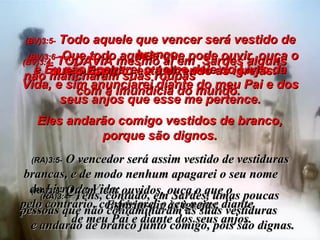 (BV)3:4-  TODAVIA mesmo aí em  Sardes alguns  não mancharam suas roupas  com a imundícia do mundo.  Eles andarão comigo vestidos de branco, porque são dignos. (RA)3:4-   Tens, contudo, em Sardes, umas poucas pessoas que não contaminaram as suas vestiduras  e andarão de branco junto comigo, pois são dignas. (BV)3:5-  Todo aquele que vencer será vestido de branco,  e Eu não apagarei o nome dele do Livro da Vida, e sim anunciarei diante do meu Pai e dos seus anjos que esse me pertence. (RA)3:5-   O vencedor será assim vestido de vestiduras brancas, e de modo nenhum apagarei o seu nome  do Livro da Vida;  pelo contrário, confessarei o seu nome diante  de meu Pai e diante dos seus anjos. (BV)3:6-  Que todo aquele que pode ouvir, ouça o que o Espírito está dizendo às igrejas. (RA)3:6-   Quem tem ouvidos, ouça o que o  Espírito diz às igrejas. 