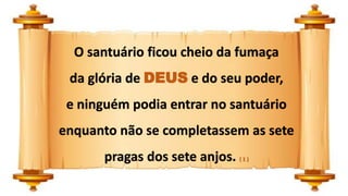 O santuário ficou cheio da fumaça
da glória de DEUS e do seu poder,
e ninguém podia entrar no santuário
enquanto não se completassem as sete
pragas dos sete anjos. ( 1 )
 