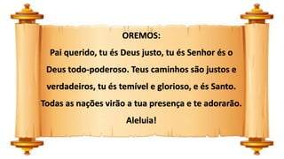OREMOS:
Pai querido, tu és Deus justo, tu és Senhor és o
Deus todo-poderoso. Teus caminhos são justos e
verdadeiros, tu és temível e glorioso, e és Santo.
Todas as nações virão a tua presença e te adorarão.
Aleluia!
 