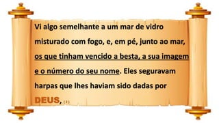 Vi algo semelhante a um mar de vidro
misturado com fogo, e, em pé, junto ao mar,
os que tinham vencido a besta, a sua imagem
e o número do seu nome. Eles seguravam
harpas que lhes haviam sido dadas por
DEUS, ( 2 )
 