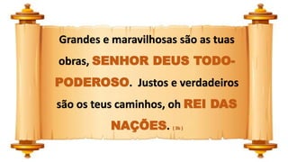 Grandes e maravilhosas são as tuas
obras, SENHOR DEUS TODO-
PODEROSO. Justos e verdadeiros
são os teus caminhos, oh REI DAS
NAÇÕES. ( 3b )
 