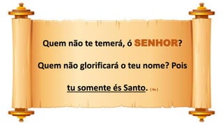 Quem não te temerá, ó SENHOR?
Quem não glorificará o teu nome? Pois
tu somente és Santo. ( 4a )
 