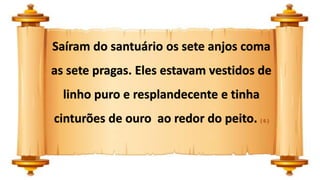 Saíram do santuário os sete anjos coma
as sete pragas. Eles estavam vestidos de
linho puro e resplandecente e tinha
cinturões de ouro ao redor do peito. ( 6 )
 