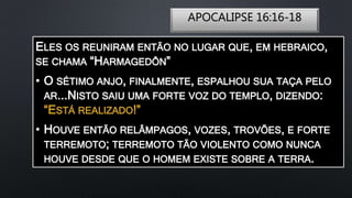 APOCALIPSE 16:16-18
ELES OS REUNIRAM ENTÃO NO LUGAR QUE, EM HEBRAICO,
SE CHAMA “HARMAGEDÔN”
• O SÉTIMO ANJO, FINALMENTE, ESPALHOU SUA TAÇA PELO
AR...NISTO SAIU UMA FORTE VOZ DO TEMPLO, DIZENDO:
“ESTÁ REALIZADO!”
• HOUVE ENTÃO RELÂMPAGOS, VOZES, TROVÕES, E FORTE
TERREMOTO; TERREMOTO TÃO VIOLENTO COMO NUNCA
HOUVE DESDE QUE O HOMEM EXISTE SOBRE A TERRA.
 